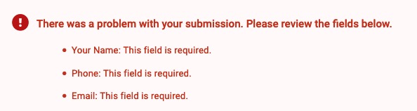 Example of validation and error handling. There was a problem with your submission. Please review the fields below. Your Name: This field is required. Phone: This field is required. Email: This field is required.